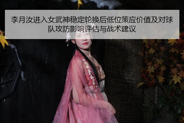 李月汝进入女武神稳定轮换后低位策应价值及对球队攻防影响评估与战术建议