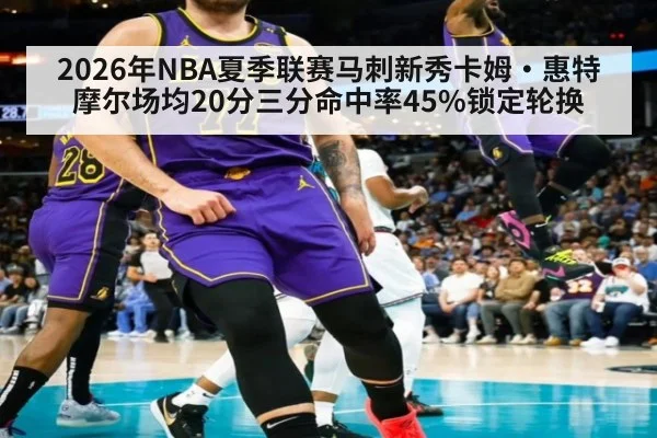 2026年NBA夏季联赛马刺新秀卡姆·惠特摩尔场均20分三分命中率45%锁定轮换