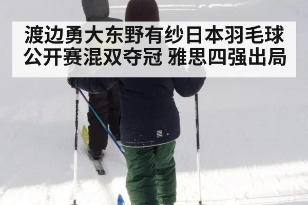 渡边勇大东野有纱日本羽毛球公开赛混双夺冠 雅思四强出局